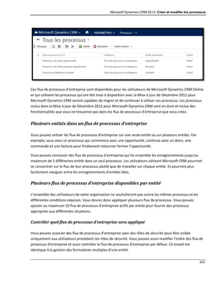 Microsoft Dynamics CRM 2013: Créer et modifier les processus
323
Ces flux de processus d’entreprise sont disponibles pour les utilisateurs de Microsoft Dynamics CRM Online
et qui utilisent les processus qui ont été mise à disposition avec la Mise à jour de Décembre 2012 pour
Microsoft Dynamics CRM seront capables de migrer et de continuer à utiliser ces processus. Les processus
inclus dans la Mise à jour de Décembre 2012 pour Microsoft Dynamics CRM sont en dure et inclue des
fonctionnalités que vous ne trouverez pas dans les flux de processus d’entreprise que vous créez.
Plusieurs entités dans un flux de processus d’entreprise
Vous pouvez utiliser les flux de processus d’entreprise sur une seule entité ou sur plusieurs entités. Par
exemple, vous avez un processus qui commence avec une opportunité, continue avec un devis, une
commande et une facture pour finalement retourner fermer l’opportunité.
Vous pouvez concevoir des flux de processus d’entreprise qui lie ensemble les enregistrements jusqu’au
maximum de 5 différentes entité dans un seul processus. Les utilisateurs utilisant Microsoft CRM pourront
se concentrer sur le flux de leur processus plutôt que de travailler sur chaque entité. Ils pourront plus
facilement naviguer entre les enregistrements d’entités liées.
Plusieurs flux de processus d’entreprise disponibles par entité
L’ensemble des utilisateurs de votre organisation ne souhaiteront pas suivre les mêmes processus et les
différentes conditions requises. Vous devrez donc appliquer plusieurs flux de processus. Vous pouvez
ajouter au maximum 10 flux de processus d’entreprise actifs par entité pour fournir des processus
appropriés aux différentes situations.
Contrôler quel flux de processus d’entreprise sera appliqué
Vous pouvez associer des flux de processus d’entreprise avec des rôles de sécurité pour être visible
uniquement aux utilisateurs procédant ces rôles de sécurité. Vous pouvez aussi modifier l’ordre des flux de
processus d’entreprise et aussi contrôler le flux de processus d’entreprise par défaut. Ce travail est
identique à la gestion des formulaires multiples d’une entité.
 