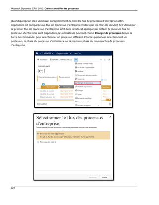 Microsoft Dynamics CRM 2013: Créer et modifier les processus
324
Quand quelqu’un crée un nouvel enregistrement, la liste des flux de processus d’entreprise actifs
disponibles est comparée aux flux de processus d’entreprise visibles par les rôles de sécurité de l’utilisateur.
Le premier flux de processus d’entreprise actif dans la liste est appliqué par défaut. Si plusieurs flux de
processus d’entreprise sont disponibles, les utilisateurs pourront choisir Changer de processus depuis la
barre de commande pour sélectionner un processus différent. Pour les personnes sélectionnant un
processus, la phase du processus s’initialisera sur la première phase du nouveau flux de processus
d’entreprise.
 