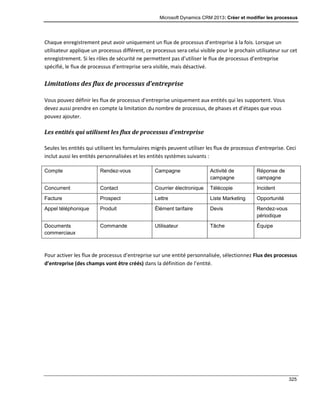 Microsoft Dynamics CRM 2013: Créer et modifier les processus
325
Chaque enregistrement peut avoir uniquement un flux de processus d’entreprise à la fois. Lorsque un
utilisateur applique un processus différent, ce processus sera celui visible pour le prochain utilisateur sur cet
enregistrement. Si les rôles de sécurité ne permettent pas d’utiliser le flux de processus d’entreprise
spécifié, le flux de processus d’entreprise sera visible, mais désactivé.
Limitations des flux de processus d’entreprise
Vous pouvez définir les flux de processus d’entreprise uniquement aux entités qui les supportent. Vous
devez aussi prendre en compte la limitation du nombre de processus, de phases et d’étapes que vous
pouvez ajouter.
Les entités qui utilisent les flux de processus d’entreprise
Seules les entités qui utilisent les formulaires migrés peuvent utiliser les flux de processus d’entreprise. Ceci
inclut aussi les entités personnalisées et les entités systèmes suivants :
Compte Rendez-vous Campagne Activité de
campagne
Réponse de
campagne
Concurrent Contact Courrier électronique Télécopie Incident
Facture Prospect Lettre Liste Marketing Opportunité
Appel téléphonique Produit Élément tarifaire Devis Rendez-vous
périodique
Documents
commerciaux
Commande Utilisateur Tâche Équipe
Pour activer les flux de processus d’entreprise sur une entité personnalisée, sélectionnez Flux des processus
d’entreprise (des champs vont être créés) dans la définition de l’entité.
 