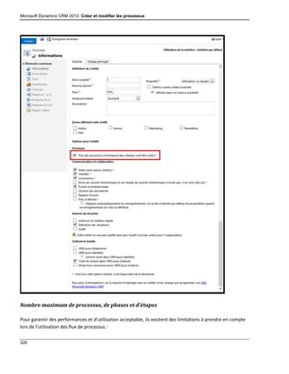 Microsoft Dynamics CRM 2013: Créer et modifier les processus
326
Nombre maximum de processus, de phases et d’étapes
Pour garantir des performances et d’utilisation acceptable, ils existent des limitations à prendre en compte
lors de l’utilisation des flux de processus :
 