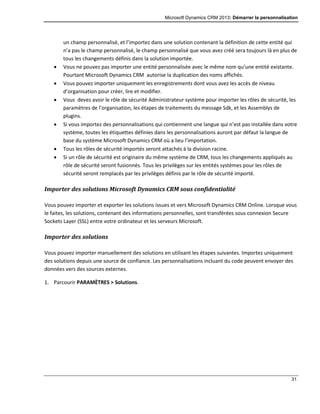 Microsoft Dynamics CRM 2013: Démarrer la personnalisation
31
un champ personnalisé, et l’importez dans une solution contenant la définition de cette entité qui
n’a pas le champ personnalisé, le champ personnalisé que vous avez créé sera toujours là en plus de
tous les changements définis dans la solution importée.
 Vous ne pouvez pas importer une entité personnalisée avec le même nom qu’une entité existante.
Pourtant Microsoft Dynamics CRM autorise la duplication des noms affichés.
 Vous pouvez importer uniquement les enregistrements dont vous avez les accès de niveau
d’organisation pour créer, lire et modifier.
 Vous devez avoir le rôle de sécurité Administrateur système pour importer les rôles de sécurité, les
paramètres de l’organisation, les étapes de traitements du message Sdk, et les Assemblys de
plugins.
 Si vous importez des personnalisations qui contiennent une langue qui n’est pas installée dans votre
système, toutes les étiquettes définies dans les personnalisations auront par défaut la langue de
base du système Microsoft Dynamics CRM où a lieu l’importation.
 Tous les rôles de sécurité importés seront attachés à la division racine.
 Si un rôle de sécurité est originaire du même système de CRM, tous les changements appliqués au
rôle de sécurité seront fusionnés. Tous les privilèges sur les entités systèmes pour les rôles de
sécurité seront remplacés par les privilèges définis par le rôle de sécurité importé.
Importer des solutions Microsoft Dynamics CRM sous confidentialité
Vous pouvez importer et exporter les solutions issues et vers Microsoft Dynamics CRM Online. Lorsque vous
le faites, les solutions, contenant des informations personnelles, sont transférées sous connexion Secure
Sockets Layer (SSL) entre votre ordinateur et les serveurs Microsoft.
Importer des solutions
Vous pouvez importer manuellement des solutions en utilisant les étapes suivantes. Importez uniquement
des solutions depuis une source de confiance. Les personnalisations incluant du code peuvent envoyer des
données vers des sources externes.
1. Parcourir PARAMÈTRES > Solutions.
 