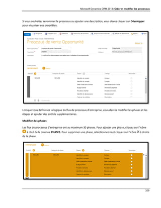 Microsoft Dynamics CRM 2013: Créer et modifier les processus
329
Si vous souhaitez renommer le processus ou ajouter une description, vous devez cliquer sur Développer
pour visualiser ces propriétés.
Lorsque vous définissez la logique du flux de processus d’entreprise, vous devrez modifier les phases et les
étapes et ajouter des entités supplémentaires.
Modifier des phases
Les flux de processus d’entreprise ont au maximum 30 phases. Pour ajouter une phase, cliquez sur l’icône
à côté de la colonne PHASES. Pour supprimer une phase, sélectionnez-la et cliquez sur l’icône à droite
de la phase.
 