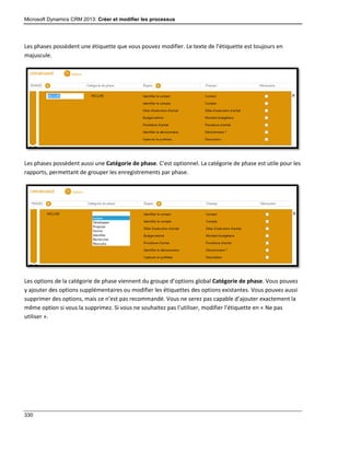 Microsoft Dynamics CRM 2013: Créer et modifier les processus
330
Les phases possèdent une étiquette que vous pouvez modifier. Le texte de l’étiquette est toujours en
majuscule.
Les phases possèdent aussi une Catégorie de phase. C’est optionnel. La catégorie de phase est utile pour les
rapports, permettant de grouper les enregistrements par phase.
Les options de la catégorie de phase viennent du groupe d’options global Catégorie de phase. Vous pouvez
y ajouter des options supplémentaires ou modifier les étiquettes des options existantes. Vous pouvez aussi
supprimer des options, mais ce n’est pas recommandé. Vous ne serez pas capable d’ajouter exactement la
même option si vous la supprimez. Si vous ne souhaitez pas l’utiliser, modifier l’étiquette en « Ne pas
utiliser ».
 