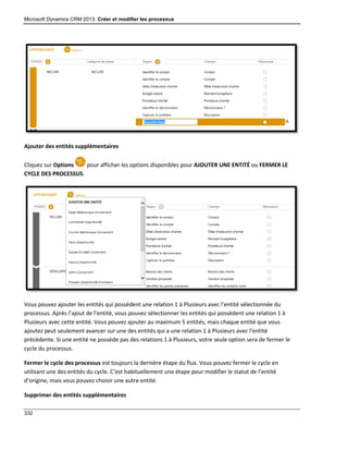 Microsoft Dynamics CRM 2013: Créer et modifier les processus
332
Ajouter des entités supplémentaires
Cliquez sur Options pour afficher les options disponibles pour AJOUTER UNE ENTITÉ ou FERMER LE
CYCLE DES PROCESSUS.
Vous pouvez ajouter les entités qui possèdent une relation 1 à Plusieurs avec l’entité sélectionnée du
processus. Après l’ajout de l’entité, vous pouvez sélectionner les entités qui possèdent une relation 1 à
Plusieurs avec cette entité. Vous pouvez ajouter au maximum 5 entités, mais chaque entité que vous
ajoutez peut seulement avancer sur une des entités qui a une relation 1 à Plusieurs avec l’entité
précédente. Si une entité ne possède pas des relations 1 à Plusieurs, votre seule option sera de fermer le
cycle du processus.
Fermer le cycle des processus est toujours la dernière étape du flux. Vous pouvez fermer le cycle en
utilisant une des entités du cycle. C’est habituellement une étape pour modifier le statut de l’entité
d’origine, mais vous pouvez choisir une autre entité.
Supprimer des entités supplémentaires
 