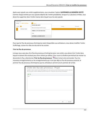 Microsoft Dynamics CRM 2013: Créer et modifier les processus
333
Après avoir ajouté une entité supplémentaire, vous visualisez l’option SUPPRIMER LA DERNIÈRE ENTITÉ.
Comme chaque entité que vous ajoutez dépend de l’entité précédente, lorsque il y a plusieurs entités, vous
devez les supprimer dans l’ordre inverse dans lequel vous les avez ajouté.
Pour que les flux de processus d’entreprise soient disponibles aux utilisateurs, vous devez modifier l’ordre
d’affichage, activer les rôles de sécurité et les activer.
Trier les flux de processus
Lorsque vous avez plus d’un flux de processus d’entreprise pour une entité, vous devez trier l’ordre dans
lequel ils doivent être évalués pour être utilisés par défaut. Pour ouvrir la fenêtre permettant de monter ou
descendre le flux, sélectionnez Trier les flux de processus dans la barre de commande. Pour les
nouveaux enregistrements ou les enregistrements qui n’ont pas déjà un flux de processus associé, le
premier flux de processus d’entreprise que les utilisateurs verront sera le premier de la liste.
 