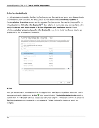Microsoft Dynamics CRM 2013: Créer et modifier les processus
334
Activer les rôles de sécurité
Les utilisateurs seront capables d’utiliser les flux de processus d’entreprise qui seront associés aux rôles de
sécurité de leur profil utilisateur. Par défaut, seule les rôles de sécurité Administrateur système et
Personnalisateur de système peuvent voir les nouveaux flux de processus d’entreprise. Pour modifier ces
rôles, sélectionnez Activer les rôles de sécurité dans la barre de commande. Vous pouvez choisir entre
les options Activer pour tout le monde ou Activer uniquement pour les rôles de sécurité. Si vous
sélectionnez Activer uniquement pour les rôles de sécurité, vous devrez choisir les rôles de sécurité qui
accéderont au flux de processus d’entreprise.
Activer
Pour que les utilisateurs puissent utiliser les flux de processus d’entreprise, vous devez les activer. Dans la
barre de commande, sélectionnez Activer pour ouvrir la fenêtre Confirmation de l’activation. Après la
confirmation de l’activation, le flux de processus d’entreprise est prêt à l’utilisation. Si un flux de processus
d’entreprise a des erreurs, vous ne serez pas capable de l’activer tant que les erreurs ne seront pas
corrigées.
 