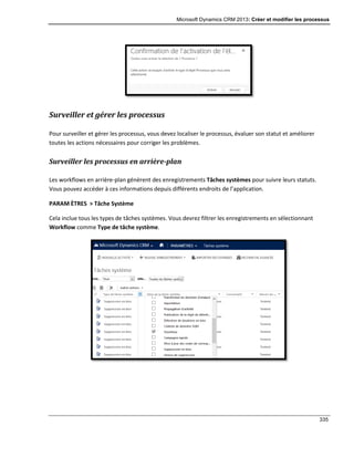Microsoft Dynamics CRM 2013: Créer et modifier les processus
335
Surveiller et gérer les processus
Pour surveiller et gérer les processus, vous devez localiser le processus, évaluer son statut et améliorer
toutes les actions nécessaires pour corriger les problèmes.
Surveiller les processus en arrière-plan
Les workflows en arrière-plan génèrent des enregistrements Tâches systèmes pour suivre leurs statuts.
Vous pouvez accéder à ces informations depuis différents endroits de l’application.
PARAM ÈTRES > Tâche Système
Cela inclue tous les types de tâches systèmes. Vous devrez filtrer les enregistrements en sélectionnant
Workflow comme Type de tâche système.
 