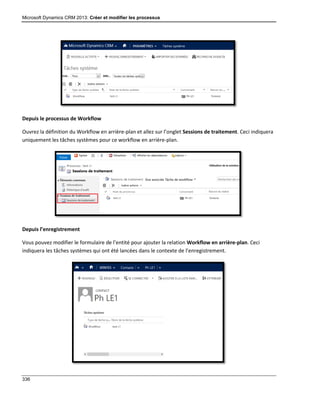 Microsoft Dynamics CRM 2013: Créer et modifier les processus
336
Depuis le processus de Workflow
Ouvrez la définition du Workflow en arrière-plan et allez sur l’onglet Sessions de traitement. Ceci indiquera
uniquement les tâches systèmes pour ce workflow en arrière-plan.
Depuis l’enregistrement
Vous pouvez modifier le formulaire de l’entité pour ajouter la relation Workflow en arrière-plan. Ceci
indiquera les tâches systèmes qui ont été lancées dans le contexte de l’enregistrement.
 