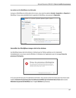 Microsoft Dynamics CRM 2013: Créer et modifier les processus
337
Les actions sur les Workflows en arrière-plan
Lorsque un Workflow en arrière-plan est en cours, vous avez les options Annuler, Suspendre ou Reporter le
Workflow. Si vous avez précédemment suspendu le Workflow, vous pouvez le Reprendre.
Surveiller les Workflows temps-réel et les Actions
Les Workflow temps-réel et les Actions n’utilisent pas les Tâches systèmes car ils s’exécutent
immédiatement. Les erreurs seront affichées à l’utilisateur de l’application avec le message Erreur du
processus d’entreprise.
Il n’y aura pas de trace pour les opérations terminées. Vous pouvez activer les traces pour les erreurs avec
l’option Conserver les journaux pour les tâches de workflow qui rencontrent des erreurs dans la zone
Rétention du journal de Workflow dans l’onglet Général du processus.
 