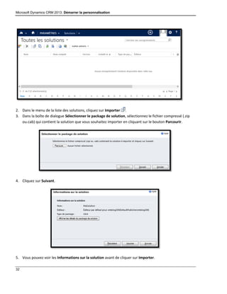 Microsoft Dynamics CRM 2013: Démarrer la personnalisation
32
2. Dans le menu de la liste des solutions, cliquez sur Importer .
3. Dans la boîte de dialogue Sélectionner le package de solution, sélectionnez le fichier compressé (.zip
ou.cab) qui contient la solution que vous souhaitez importer en cliquant sur le bouton Parcourir.
4. Cliquez sur Suivant.
5. Vous pouvez voir les Informations sur la solution avant de cliquer sur Importer.
 