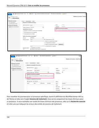 Microsoft Dynamics CRM 2013: Créer et modifier les processus
338
Pour visualiser les journaux pour un processus spécifique, ouvrez la définition du Workflow temps-réel ou
de l’Action et allez vers l’onglet Sessions de traitement. Vous verrez uniquement les traces d’erreurs pour
ce processus. Si vous souhaitez voir toutes les traces d’erreurs des processus, allez sur la Recherche avancée
et créez une vue indiquant les erreurs des entités de sessions de traitement.
 