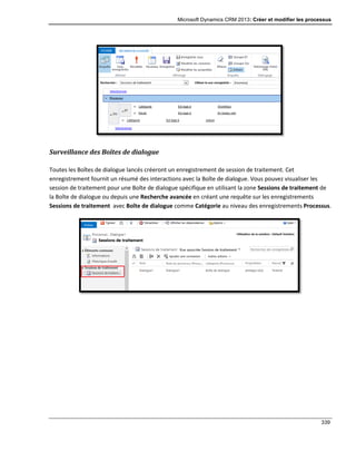 Microsoft Dynamics CRM 2013: Créer et modifier les processus
339
Surveillance des Boîtes de dialogue
Toutes les Boîtes de dialogue lancés créeront un enregistrement de session de traitement. Cet
enregistrement fournit un résumé des interactions avec la Boîte de dialogue. Vous pouvez visualiser les
session de traitement pour une Boîte de dialogue spécifique en utilisant la zone Sessions de traitement de
la Boîte de dialogue ou depuis une Recherche avancée en créant une requête sur les enregistrements
Sessions de traitement avec Boîte de dialogue comme Catégorie au niveau des enregistrements Processus.
 