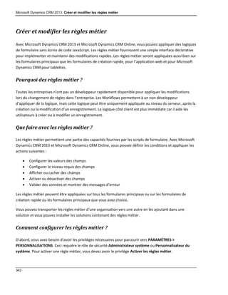 Microsoft Dynamics CRM 2013: Créer et modifier les règles métier
342
Créer et modifier les règles métier
Avec Microsoft Dynamics CRM 2013 et Microsoft Dynamics CRM Online, vous pouvez appliquer des logiques
de formulaire sans écrire de code JavaScript. Les règles métier fournissent une simple interface déclarative
pour implémenter et maintenir des modifications rapides. Les règles métier seront appliquées aussi bien sur
les formulaires principaux que les formulaires de création rapide, pour l’application web et pour Microsoft
Dynamics CRM pour tablettes.
Pourquoi des règles métier ?
Toutes les entreprises n’ont pas un développeur rapidement disponible pour appliquer les modifications
lors du changement de règles dans l’entreprise. Les Workflows permettent à un non développeur
d’appliquer de la logique, mais cette logique peut être uniquement appliquée au niveau du serveur, après la
création ou la modification d’un enregistrement. La logique côté client est plus immédiate car il aide les
utilisateurs à créer ou à modifier un enregistrement.
Que faire avec les règles métier ?
Les règles métier permettent une partie des capacités fournies par les scripts de formulaire. Avec Microsoft
Dynamics CRM 2013 et Microsoft Dynamics CRM Online, vous pouvez définir les conditions et appliquer les
actions suivantes :
 Configurer les valeurs des champs
 Configurer le niveau requis des champs
 Afficher ou cacher des champs
 Activer ou désactiver des champs
 Valider des sonnées et montrer des messages d’erreur
Les règles métier peuvent être appliquées sur tous les formulaires principaux ou sur les formulaires de
création rapide ou les formulaires principaux que vous avez choisis.
Vous pouvez transporter les règles métier d’une organisation vers une autre en les ajoutant dans une
solution et vous pouvez installer les solutions contenant des règles métier.
Comment configurer les règles métier ?
D’abord, vous avez besoin d’avoir les privilèges nécessaires pour parcourir vers PARAMÈTRES >
PERSONNALISATIONS. Ceci requière le rôle de sécurité Administrateur système ou Personnalisateur du
système. Pour activer une règle métier, vous devez avoir le privilège Activer les règles métier.
 