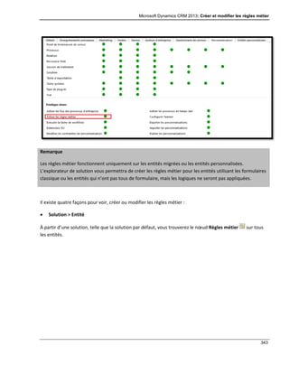 Microsoft Dynamics CRM 2013: Créer et modifier les règles métier
343
Remarque
Les règles métier fonctionnent uniquement sur les entités migrées ou les entités personnalisées.
L’explorateur de solution vous permettra de créer les règles métier pour les entités utilisant les formulaires
classique ou les entités qui n’ont pas tous de formulaire, mais les logiques ne seront pas appliquées.
Il existe quatre façons pour voir, créer ou modifier les règles métier :
 Solution > Entité
À partir d’une solution, telle que la solution par défaut, vous trouverez le nœud Règles métier sur tous
les entités.
 