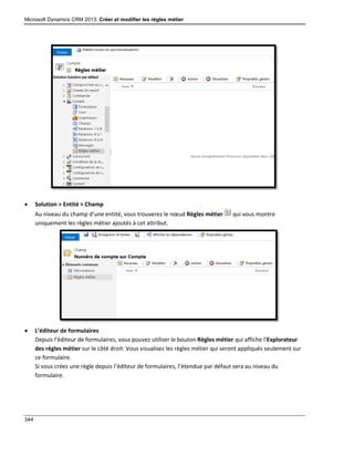 Microsoft Dynamics CRM 2013: Créer et modifier les règles métier
344
 Solution > Entité > Champ
Au niveau du champ d’une entité, vous trouverez le nœud Règles métier qui vous montre
uniquement les règles métier ajoutés à cet attribut.
 L’éditeur de formulaires
Depuis l’éditeur de formulaires, vous pouvez utiliser le bouton Règles métier qui affiche l’Explorateur
des règles métier sur le côté droit. Vous visualisez les règles métier qui seront appliqués seulement sur
ce formulaire.
Si vous créez une règle depuis l’éditeur de formulaires, l’étendue par défaut sera au niveau du
formulaire.
 