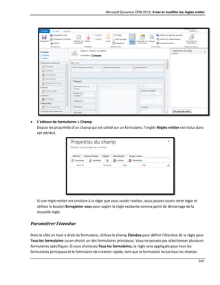 Microsoft Dynamics CRM 2013: Créer et modifier les règles métier
345
 L’éditeur de formulaires > Champ
Depuis les propriétés d’un champ qui est utilisé sur un formulaire, l’onglet Règles métier est inclus dans
cet attribut.
Si une règle métier est similaire à la règle que vous voulez réaliser, vous pouvez ouvrir cette règle et
utilisez le bouton Enregistrer sous pour copier la règle existante comme point de démarrage de la
nouvelle règle.
Paramétrer l’étendue
Dans le côté en haut à droit du formulaire, Utilisez le champ Étendue pour définir l’étendue de la règle pour
Tous les formulaires ou en choisir un des formulaires principaux. Vous ne pouvez pas sélectionner plusieurs
formulaires spécifiques. Si vous choisissez Tous les formulaires, la règle sera appliquée pour tous les
formulaires principaux et le formulaire de création rapide, tant que le formulaire inclue tous les champs
 