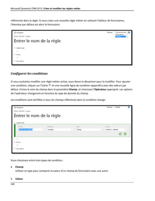 Microsoft Dynamics CRM 2013: Créer et modifier les règles métier
346
référencés dans la règle. Si vous créez une nouvelle règle métier en utilisant l’éditeur de formulaires,
l’étendue par défaut est alors le formulaire.
Configurer les conditions
Si vous souhaitez modifier une règle métier active, vous devez la désactiver pour la modifier. Pour ajouter
une condition, cliquez sur l’icône et une nouvelle ligne de condition apparaîtra avec des valeurs par
défaut. Entrez le nom du champ dans le paramètre Champ, et choisissez l’Opérateur approprié. Les options
de l’opérateur changeront en fonction du type de donnée du champ.
Les conditions sont vérifiées si tous les champs référencés dans la condition change.
Vous choisissez entre trois types de condition :
 Champ
Utilisez ce type pour comparer la valeur d’un champ du formulaire avec une autre.
 Valeur
 
