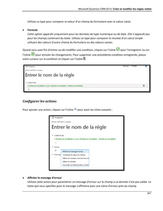 Microsoft Dynamics CRM 2013: Créer et modifier les règles métier
347
Utilisez ce type pour comparer la valeur d’un champ du formulaire avec la valeur saisie.
 Formule
Cette option apparaît uniquement pour les données de type numérique ou de date. Elle n’apparaît pas
pour les champs contenant du texte. Utilisez ce type pour comparer le résultat d’un calcul simple
utilisant des valeurs d’autre champ du formulaire ou des valeurs saisies.
Quand vous avez fini d’entrer ou de modifier une condition, cliquez sur l’icône pour l’enregistrer ou sur
l’icône pour annuler les changements. Pour supprimer une précédente condition enregistrée, placez
votre curseur sur la condition et cliquer sur l’icône .
Configurer les actions
Pour ajouter une action, cliquez sur l’icône pour avoir les choix suivants :
 Afficher le message d’erreur
Utilisez cette action pour paramétrer un message d’erreur sur le champ si sa donnée n’est pas valide. Le
texte que vous spécifiez pour le message s’affichera avec une icône d’erreur près du champ.
 