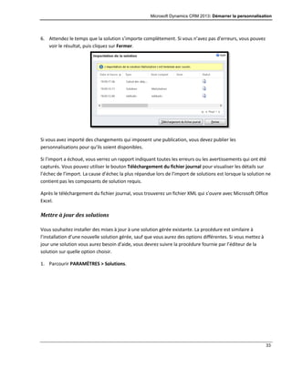 Microsoft Dynamics CRM 2013: Démarrer la personnalisation
33
6. Attendez le temps que la solution s’importe complètement. Si vous n’avez pas d’erreurs, vous pouvez
voir le résultat, puis cliquez sur Fermer.
Si vous avez importé des changements qui imposent une publication, vous devez publier les
personnalisations pour qu’ils soient disponibles.
Si l’import a échoué, vous verrez un rapport indiquant toutes les erreurs ou les avertissements qui ont été
capturés. Vous pouvez utiliser le bouton Téléchargement du fichier journal pour visualiser les détails sur
l’échec de l’import. La cause d’échec la plus répandue lors de l’import de solutions est lorsque la solution ne
contient pas les composants de solution requis.
Après le téléchargement du fichier journal, vous trouverez un fichier XML qui s’ouvre avec Microsoft Office
Excel.
Mettre à jour des solutions
Vous souhaitez installer des mises à jour à une solution gérée existante. La procédure est similaire à
l’installation d’une nouvelle solution gérée, sauf que vous aurez des options différentes. Si vous mettez à
jour une solution vous aurez besoin d’aide, vous devrez suivre la procédure fournie par l’éditeur de la
solution sur quelle option choisir.
1. Parcourir PARAMÈTRES > Solutions.
 