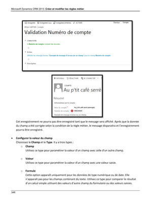 Microsoft Dynamics CRM 2013: Créer et modifier les règles métier
348
Cet enregistrement ne pourra pas être enregistré tant que le message sera affiché. Après que la donnée
du champ a été corrigée selon la condition de la règle métier, le message disparaitra et l’enregistrement
pourra être enregistré.
 Configurer la valeur du champ
Choisissez le Champ et le Type. Il y a trois types :
o Champ
Utilisez ce type pour paramétrer la valeur d’un champ avec celle d’un autre champ.
o Valeur
Utilisez ce type pour paramétrer la valeur d’un champ avec une valeur saisie.
o Formule
Cette option apparaît uniquement pour les données de type numérique ou de date. Elle
n’apparaît pas pour les champs contenant du texte. Utilisez ce type pour comparer le résultat
d’un calcul simple utilisant des valeurs d’autre champ du formulaire ou des valeurs saisies.
 