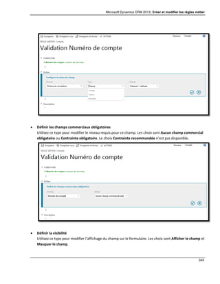 Microsoft Dynamics CRM 2013: Créer et modifier les règles métier
349
 Définir les champs commerciaux obligatoires
Utilisez ce type pour modifier le niveau requis pour ce champ. Les choix sont Aucun champ commercial
obligatoire ou Contrainte obligatoire. Le choix Contrainte recommandée n’est pas disponible.
 Définir la visibilité
Utilisez ce type pour modifier l’affichage du champ sur le formulaire. Les choix sont Afficher le champ et
Masquer le champ.
 