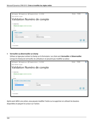 Microsoft Dynamics CRM 2013: Créer et modifier les règles métier
350
 Verrouiller ou déverrouiller un champ
Utilisez ce type pour activer le champ sur le formulaire. Les choix sont Verrouiller et Déverrouiller.
Lorsque le champ est verrouillé, les utilisateurs ne peuvent pas modifier sa valeur.
Après avoir défini une action, vous pouvez modifier l’ordre ou la supprimer en utilisant les boutons
disponibles en plaçant le curseur sur l’action.
 