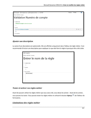 Microsoft Dynamics CRM 2013: Créer et modifier les règles métier
351
Ajouter une description
La saisie d’une description est optionnelle. Elle est affichée uniquement dans l’éditeur de règle métier. Il est
recommandé d’inclure une description pour expliquer ce que doit faire la règle et pourquoi elle a été créée.
Tester et activer vos règles métier
Avant de pouvoir utiliser les règles métier que vous avez créé, vous devez les activer. Avant de les activer,
vous pouvez les tester. Vous pouvez tester les règles métier en utilisant le bouton Aperçu de l’éditeur de
formulaires.
Limitations des règles métier
 