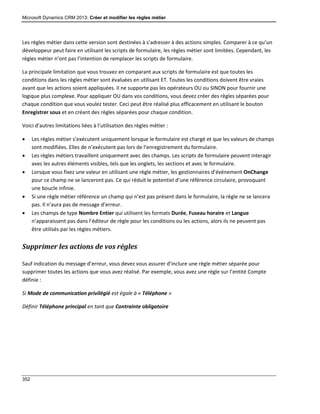 Microsoft Dynamics CRM 2013: Créer et modifier les règles métier
352
Les règles métier dans cette version sont destinées à s’adresser à des actions simples. Comparer à ce qu’un
développeur peut faire en utilisant les scripts de formulaire, les règles métier sont limitées. Cependant, les
règles métier n’ont pas l’intention de remplacer les scripts de formulaire.
La principale limitation que vous trouvez en comparant aux scripts de formulaire est que toutes les
conditions dans les règles métier sont évaluées en utilisant ET. Toutes les conditions doivent être vraies
avant que les actions soient appliquées. Il ne supporte pas les opérateurs OU ou SINON pour fournir une
logique plus complexe. Pour appliquer OU dans vos conditions, vous devez créer des règles séparées pour
chaque condition que vous voulez tester. Ceci peut être réalisé plus efficacement en utilisant le bouton
Enregistrer sous et en créant des règles séparées pour chaque condition.
Voici d’autres limitations liées à l’utilisation des règles métier :
 Les règles métier s’exécutent uniquement lorsque le formulaire est chargé et que les valeurs de champs
sont modifiées. Elles de n’exécutent pas lors de l’enregistrement du formulaire.
 Les règles métiers travaillent uniquement avec des champs. Les scripts de formulaire peuvent interagir
avec les autres éléments visibles, tels que les onglets, les sections et avec le formulaire.
 Lorsque vous fixez une valeur en utilisant une règle métier, les gestionnaires d’événement OnChange
pour ce champ ne se lanceront pas. Ce qui réduit le potentiel d’une référence circulaire, provoquant
une boucle infinie.
 Si une règle métier référence un champ qui n’est pas présent dans le formulaire, la règle ne se lancera
pas. Il n’aura pas de message d’erreur.
 Les champs de type Nombre Entier qui utilisent les formats Durée, Fuseau horaire et Langue
n’apparaissent pas dans l’éditeur de règle pour les conditions ou les actions, alors ils ne peuvent pas
être utilisés par les règles métiers.
Supprimer les actions de vos règles
Sauf indication du message d’erreur, vous devez vous assurer d’inclure une règle métier séparée pour
supprimer toutes les actions que vous avez réalisé. Par exemple, vous avez une règle sur l’entité Compte
définie :
Si Mode de communication privilégié est égale à « Téléphone »
Définir Téléphone principal en tant que Contrainte obligatoire
 