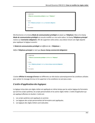 Microsoft Dynamics CRM 2013: Créer et modifier les règles métier
353
Elle fonctionne si le champ Mode de communication privilégié est placé sur Téléphone. Mais si le champ
Mode de communication privilégié est ensuite modifié sur une autre valeur, le champ Téléphone principal
restera sur Contrainte obligatoire. Afin de supprimer cette action, vous devez inclure une règle séparée
pour appliquer la logique suivante :
Si Mode de communication privilégié est différent de « Téléphone »
Définir Téléphone principal en tant que Aucun champ commercial obligatoire
L’action Afficher le message d’erreur est différente car elle évalue automatiquement les conditions utilisées
pour activer le message d’erreur et le supprimer si les conditions ne sont plus vraies.
L’ordre d’application des logiques
La logique inclue dans vos règles métier est appliquée en même temps que les autres logique du formulaire
qui sont les scripts systèmes, les scripts personnalisés et les autres règles métier. L’ordre d’application qui
est appliqué affectera le résultat. L’ordre est :
1. Les scripts systèmes sont appliqués en premier.
2. Les logiques des scripts personnalisés de formulaire sont appliquées.
3. Les logiques des règles métiers sont exécutées
 