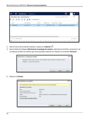 Microsoft Dynamics CRM 2013: Démarrer la personnalisation
34
2. Dans le menu de la liste des solutions, cliquez sur Importer .
3. Dans la boîte de dialogue Sélectionner le package de solution, sélectionnez le fichier compressé (.zip
ou.cab) qui contient la solution que vous souhaitez importer en cliquant sur le bouton Parcourir.
4. Cliquez sur Suivant.
 