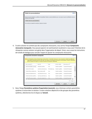Microsoft Dynamics CRM 2013: Démarrer la personnalisation
37
4. Si votre solution ne contient pas des composants nécessaires, vous verrez l’étape Composants
nécessaires manquants. Vous pouvez ignorer cet avertissement seulement si vous avez l’intention de la
réimporter comme solution non gérée dans l’organisation de départ. Sinon, vous suivez les instructions
de la boîte de dialogue pour annuler l’export et ajouter les composants nécessaires.
5. Dans l’étape Paramètres système d’exportation (avancés), vous choisissez certains paramètres
systèmes à inclure dans la solution. Si votre solutions dépend d’un des groupes des paramètres
systèmes, sélectionnez les et cliquez sur Suivant.
 