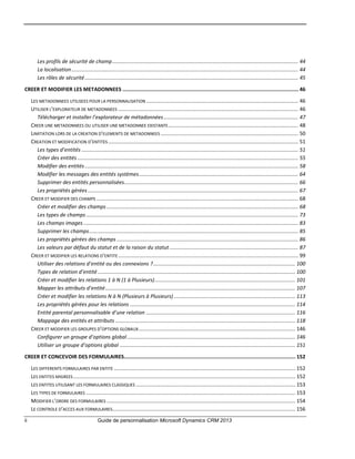 ii Guide de personnalisation Microsoft Dynamics CRM 2013
Les profils de sécurité de champ............................................................................................................................... 44
La localisation........................................................................................................................................................... 44
Les rôles de sécurité.................................................................................................................................................. 45
CREER ET MODIFIER LES METADONNEES ................................................................................................................... 46
LES METADONNEES UTILISEES POUR LA PERSONNALISATION ........................................................................................................ 46
UTILISER L’EXPLORATEUR DE METADONNEES ........................................................................................................................... 46
Télécharger et installer l’explorateur de métadonnées............................................................................................ 47
CREER UNE METADONNEES OU UTILISER UNE METADONNEE EXISTANTE......................................................................................... 48
LIMITATION LORS DE LA CREATION D’ELEMENTS DE METADONNEES .............................................................................................. 50
CREATION ET MODIFICATION D’ENTITES.................................................................................................................................. 51
Les types d’entités .................................................................................................................................................... 51
Créer des entités ....................................................................................................................................................... 55
Modifier des entités.................................................................................................................................................. 58
Modifier les messages des entités systèmes............................................................................................................. 64
Supprimer des entités personnalisées....................................................................................................................... 66
Les propriétés gérées................................................................................................................................................ 67
CREER ET MODIFIER DES CHAMPS .......................................................................................................................................... 68
Créer et modifier des champs ................................................................................................................................... 68
Les types de champs ................................................................................................................................................. 73
Les champs images................................................................................................................................................... 83
Supprimer les champs............................................................................................................................................... 85
Les propriétés gérées des champs ............................................................................................................................ 86
Les valeurs par défaut du statut et de la raison du statut........................................................................................ 87
CREER ET MODIFIER LES RELATIONS D’ENTITE ........................................................................................................................... 99
Utiliser des relations d’entité ou des connexions ?................................................................................................. 100
Types de relation d’entité ....................................................................................................................................... 100
Créer et modifier les relations 1 à N (1 à Plusieurs)................................................................................................ 101
Mapper les attributs d’entité.................................................................................................................................. 107
Créer et modifier les relations N à N (Plusieurs à Plusieurs) ................................................................................... 113
Les propriétés gérées pour les relations ................................................................................................................. 114
Entité parental personnalisable d’une relation ...................................................................................................... 116
Mappage des entités et attributs ........................................................................................................................... 118
CREER ET MODIFIER LES GROUPES D’OPTIONS GLOBAUX........................................................................................................... 146
Configurer un groupe d’options global................................................................................................................... 146
Utiliser un groupe d’options global ........................................................................................................................ 151
CREER ET CONCEVOIR DES FORMULAIRES................................................................................................................ 152
LES DIFFERENTS FORMULAIRES PAR ENTITE ............................................................................................................................ 152
LES ENTITES MIGREES........................................................................................................................................................ 152
LES ENTITES UTILISANT LES FORMULAIRES CLASSIQUES ............................................................................................................. 153
LES TYPES DE FORMULAIRES ............................................................................................................................................... 153
MODIFIER L’ORDRE DES FORMULAIRES ................................................................................................................................. 154
LE CONTROLE D’ACCES AUX FORMULAIRES............................................................................................................................. 156
 