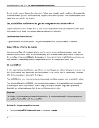 Microsoft Dynamics CRM 2013: Vue d’ensemble des personnalisations
44
devenir familier avec un d’eux et de rechercher à l’utiliser pour résoudre tous les problèmes. En évaluant les
problèmes métiers que vous pouvez résoudre, songez au résultat final que vous souhaitez et reprenez votre
travail pour correspondre aux besoins.
Les possibilités additionnelles qui ne sont pas inclues dans ce livre
En plus des fonctionnalités décrites dans ce livre, vous devez être familiarisé avec les fonctionnalités qui ne
sont pas décrites en détail. Cette section présente quelques fonctionnalités.
Gestionnaire de documents
Le gestionnaire de documents permet l’intégration entre Microsoft Dynamics CRM et SharePoint.
Les profils de sécurité de champ
Vous pouvez configurer le niveau de sécurité pour les champs personnalisés que vous avez ajouté à un
formulaire en utilisant les profils de sécurité de champ. Pour activer le niveau de sécurité de champ, vous
devez configurer la propriété Sécurité de champ sur le champ personnalisé et spécifiez les permissions que
vous permettez sur ce champ pour tous les profils de sécurité de champ que vous avez créé.
La localisation
Si votre organisation a des utilisateurs qui utilisent une autre langue que celle de la langue de base que vous
avez choisie lorsque vous avez installé Microsoft Dynamics CRM 2013 ou souscrit sur Microsoft Dynamics
CRM Online, vous pouvez ajouter plus de langues.
Pour la CRM Online, vous trouverez toutes les langues déjà installées, vous avez juste besoin de les activer.
Pour Microsoft Dynamics CRM 2013, vous pouvez installer des packs de langue additionnels pour ajouter
plus de langues. Après avoir installé le pack de langue, vous devez activer la langue pour qu’elle soit
disponible aux utilisateurs lors du choix de leurs préférences personnelles.
Remarque
L’activation d’une langue peut prendre plusieurs minutes et pendant ce temps les utilisateurs ne seront
pas capables d’utiliser Microsoft Dynamics CRM.
Activer des langues supplémentaires
1. Parcourez PARAMÈTRES > Administration et cliquez sur Langues.
 