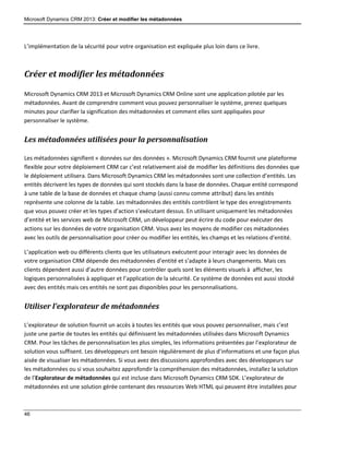 Microsoft Dynamics CRM 2013: Créer et modifier les métadonnées
46
L’implémentation de la sécurité pour votre organisation est expliquée plus loin dans ce livre.
Créer et modifier les métadonnées
Microsoft Dynamics CRM 2013 et Microsoft Dynamics CRM Online sont une application pilotée par les
métadonnées. Avant de comprendre comment vous pouvez personnaliser le système, prenez quelques
minutes pour clarifier la signification des métadonnées et comment elles sont appliquées pour
personnaliser le système.
Les métadonnées utilisées pour la personnalisation
Les métadonnées signifient « données sur des données ». Microsoft Dynamics CRM fournit une plateforme
flexible pour votre déploiement CRM car c’est relativement aisé de modifier les définitions des données que
le déploiement utilisera. Dans Microsoft Dynamics CRM les métadonnées sont une collection d’entités. Les
entités décrivent les types de données qui sont stockés dans la base de données. Chaque entité correspond
à une table de la base de données et chaque champ (aussi connu comme attribut) dans les entités
représente une colonne de la table. Les métadonnées des entités contrôlent le type des enregistrements
que vous pouvez créer et les types d’action s’exécutant dessus. En utilisant uniquement les métadonnées
d’entité et les services web de Microsoft CRM, un développeur peut écrire du code pour exécuter des
actions sur les données de votre organisation CRM. Vous avez les moyens de modifier ces métadonnées
avec les outils de personnalisation pour créer ou modifier les entités, les champs et les relations d’entité.
L’application web ou différents clients que les utilisateurs exécutent pour interagir avec les données de
votre organisation CRM dépende des métadonnées d’entité et s’adapte à leurs changements. Mais ces
clients dépendent aussi d’autre données pour contrôler quels sont les éléments visuels à afficher, les
logiques personnalisées à appliquer et l’application de la sécurité. Ce système de données est aussi stocké
avec des entités mais ces entités ne sont pas disponibles pour les personnalisations.
Utiliser l’explorateur de métadonnées
L’explorateur de solution fournit un accès à toutes les entités que vous pouvez personnaliser, mais c’est
juste une partie de toutes les entités qui définissent les métadonnées utilisées dans Microsoft Dynamics
CRM. Pour les tâches de personnalisation les plus simples, les informations présentées par l’explorateur de
solution vous suffisent. Les développeurs ont besoin régulièrement de plus d’informations et une façon plus
aisée de visualiser les métadonnées. Si vous avez des discussions approfondies avec des développeurs sur
les métadonnées ou si vous souhaitez approfondir la compréhension des métadonnées, installez la solution
de l’Explorateur de métadonnées qui est incluse dans Microsoft Dynamics CRM SDK. L’explorateur de
métadonnées est une solution gérée contenant des ressources Web HTML qui peuvent être installées pour
 