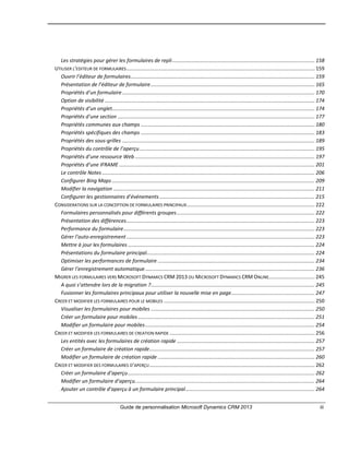 Guide de personnalisation Microsoft Dynamics CRM 2013 iii
Les stratégies pour gérer les formulaires de repli................................................................................................... 158
UTILISER L’EDITEUR DE FORMULAIRES................................................................................................................................... 159
Ouvrir l’éditeur de formulaires................................................................................................................................ 159
Présentation de l’éditeur de formulaire.................................................................................................................. 165
Propriétés d’un formulaire...................................................................................................................................... 170
Option de visibilité .................................................................................................................................................. 174
Propriétés d’un onglet............................................................................................................................................. 174
Propriétés d’une section ......................................................................................................................................... 177
Propriétés communes aux champs ......................................................................................................................... 180
Propriétés spécifiques des champs ......................................................................................................................... 183
Propriétés des sous-grilles ...................................................................................................................................... 189
Propriétés du contrôle de l’aperçu.......................................................................................................................... 195
Propriétés d’une ressource Web ............................................................................................................................. 197
Propriétés d’une IFRAME ........................................................................................................................................ 201
Le contrôle Notes .................................................................................................................................................... 206
Configurer Bing Maps ............................................................................................................................................. 209
Modifier la navigation ............................................................................................................................................ 211
Configurer les gestionnaires d’événements............................................................................................................ 215
CONSIDERATIONS SUR LA CONCEPTION DE FORMULAIRES PRINCIPAUX......................................................................................... 222
Formulaires personnalisés pour différents groupes................................................................................................ 222
Présentation des différences................................................................................................................................... 223
Performance du formulaire..................................................................................................................................... 223
Gérer l’auto-enregistrement................................................................................................................................... 223
Mettre à jour les formulaires .................................................................................................................................. 224
Présentations du formulaire principal..................................................................................................................... 224
Optimiser les performances de formulaire ............................................................................................................. 234
Gérer l’enregistrement automatique...................................................................................................................... 236
MIGRER LES FORMULAIRES VERS MICROSOFT DYNAMICS CRM 2013 OU MICROSOFT DYNAMICS CRM ONLINE................................ 245
A quoi s’attendre lors de la migration ?.................................................................................................................. 245
Fusionner les formulaires principaux pour utiliser la nouvelle mise en page.......................................................... 247
CREER ET MODIFIER LES FORMULAIRES POUR LE MOBILES ......................................................................................................... 250
Visualiser les formulaires pour mobiles .................................................................................................................. 250
Créer un formulaire pour mobiles........................................................................................................................... 251
Modifier un formulaire pour mobiles...................................................................................................................... 254
CREER ET MODIFIER LES FORMULAIRES DE CREATION RAPIDE ..................................................................................................... 256
Les entités avec les formulaires de création rapide ................................................................................................ 257
Créer un formulaire de création rapide................................................................................................................... 257
Modifier un formulaire de création rapide ............................................................................................................. 260
CREER ET MODIFIER DES FORMULAIRES D’APERÇU................................................................................................................... 262
Créer un formulaire d’aperçu.................................................................................................................................. 262
Modifier un formulaire d’aperçu............................................................................................................................. 264
Ajouter un contrôle d’aperçu à un formulaire principal.......................................................................................... 264
 