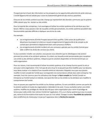 Microsoft Dynamics CRM 2013: Créer et modifier les métadonnées
49
Prospect permet d’avoir des information sur les prospects ou les opportunités potentiels de vente retenues.
L’entité Opportunité est utilisée pour suivre les événements générant des revenus potentiels.
Chacune de ces entités contient aussi des champs qui représentent des données communes que le système
CRM a besoin pour les stocker sur des entités.
Pour la majorité des entreprises, il est avantageux d’utiliser les entités systèmes et les attributs pour leur
besoin. Même si vous pouvez créer de nouvelles entités personnalisées, les entités systèmes possèdent des
fonctionnalités spéciales difficiles à répliquer sans écrire du code.
Par exemple :
 Les enregistrements d’entité Prospect peuvent être qualifiés. Cette action de qualification
désactivera le prospect et créera un nouvel enregistrement d’opportunité et de compte ou de
contact pour permettre le déplacement dans votre processus d’affaire.
 Les enregistrements d’entité Incident ont une connexion spéciale avec les entités Contrat pour
aider à définir les droits des services aux clients.
Si vous souhaitez installer une solution, vous pouvez vous attendre que les développeurs de solution
prennent les entités et les attributs systèmes. En créant une nouvelle entité personnalisée pour remplacer
une entité ou des attributs systèmes, indiquera que les solutions disponibles ne fonctionneront pas sur
votre organisation.
Pour ces raisons, il est recommandé d’utiliser les entités systèmes et les champs fournis quand ils ont un
sens pour votre organisation. S’ils n’ont pas de sens et qu’ils ne peuvent pas être modifiés pour vos besoins,
vous devez évaluer si la création d’une nouvelle entité est nécessaire. Rappelez-vous que vous pouvez
modifier le nom complet de l’entité pour correspondre à la nomenclature utilisée dans votre entreprise. Par
exemple, il est très commun pour les utilisateurs de changer le Nom complet de l’entité Compte en
Entreprise ou l’entité Contact en Individu. Ceci peut être fait sur les entités ou les attributs sans modifier le
comportement de l’entité.
Vous ne pouvez pas supprimer les entités ou les champs systèmes. Ils sont considérés comme une partie de
la solution système et toutes les organisations s’attendent à les avoir. Si vous souhaitez cacher une entité
système, modifiez les privilèges du rôle de sécurité pour votre organisation pour retirer le privilège de
lecture pour cette entité. Ceci retirera l’entité de l’application. S’il y a un champ système que vous ne voulez
pas, retirez-le du formulaire et de toutes les vues où il est utilisé. Changez la valeur Possibilité de recherche
dans la définition du champ pour ne pas qu’il apparaisse dans la Recherche avancée.
 