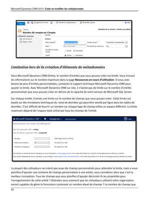 Microsoft Dynamics CRM 2013: Créer et modifier les métadonnées
50
Limitation lors de la création d’éléments de métadonnées
Dans Microsoft Dynamics CRM Online, le nombre d’entités que vous pouvez créer est limité. Vous trouvez
les informations sur le nombre maximum dans la page Ressources en cours d’utilisation. Si vous avez
besoin de plus d’entités personnalisées, contactez le support technique Microsoft Dynamics CRM pour
ajuster la limite. Avec Microsoft Dynamics CRM sur site, il n’existe pas de limite sur le nombre d’entités
personnalisés que vous pouvez créer en dehors de la capacité de votre version de Microsoft SQL Server.
Sur chaque entité, il existe une limite sur le nombre de champs que vous pouvez créer. Cette limite est
basée sur des limitations techniques du total de données qui peut être stocké par ligne dans les tables de
données. C’est difficile de fournir un nombre car chaque type de champ utilise un espace différent. La limite
maximum dépend de l’espace total utilisé par tous les champs de l’entité.
La plupart des utilisateurs ne créent pas assez de champs personnalisés pour atteindre la limite, mais si vous
planifiez d’ajouter une centaine de champs personnalisés à une entité, vous considérez alors que c’est la
meilleur conception. Tous les champs que vous planifiez d’ajouter décriront-ils les propriétés pour
l’enregistrement de cette entité ? Attendez-vous vraiment que les utilisateurs utilisant votre organisation
seront capables de gérer le formulaire contenant un nombre élevé de champs ? Le nombre de champs que
 