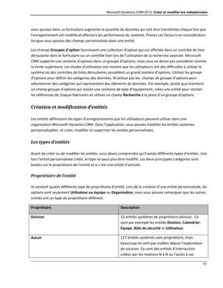 Microsoft Dynamics CRM 2013: Créer et modifier les métadonnées
51
vous ajoutez dans un formulaire augmente la quantité de données qui voit être transférées chaque fois que
l’enregistrement est modifié et affectera les performance du système. Prenez ces facteurs en considération
lorsque vous ajoutez des champs personnalisés dans une entité.
Les champs Groupes d’option fournissent une collection d’option qui est affichée dans un contrôle de liste
déroulante dans le formulaire ou un contrôle liste lors de l’utilisation de la recherche avancée. Microsoft
CRM supporte une centaine d’options dans un groupe d’options, mais vous ne devez pas considérer comme
la limite supérieure. Les études d’utilisation ont montré que les utilisateurs ont des difficultés à utiliser le
système où des contrôles de listes déroulantes possèdent un grand nombre d’options. Utilisez les groupe
d’options pour définir les catégories des données. N’utilisez pas les champs de groupe d’options pour
sélectionner des catégories qui représentent des éléments de données. Par exemple, plutôt que maintenir
un champ groupe d’options qui stocke une centaine de type d’équipement, créez une entité pour stocker
les références de chaque fabricants et utilisez un champ Recherche à la place d’un groupe d’options.
Création et modification d’entités
Les entités définissent les types d’enregistrements que les utilisateurs peuvent utiliser dans une
organisation Microsoft Dynamics CRM. Dans l’application, vous pouvez modifier les entités systèmes
personnalisables et créer, modifier et supprimer les entités personnalisées.
Les types d’entités
Avant de créer ou de modifier les entités, vous devez comprendre qu’il existe différents types d’entités. Une
fois l’entité personnalisée créée, le type ne peut plus être modifié. Les deux principales catégories sont
basées sur le propriétaire de l’entité et si c’est une entité d’activité.
Propriétaire de l’entité
Ils existent quatre différents type de propriétaire d’entité. Lors de la création d’une entité personnalisée, les
options sont seulement Utilisateur ou équipe ou Organisation, mais vous pouvez remarquer que les autres
entités ont un type de propriétaire différent.
Propriétaire Description
Division 12 entités systèmes de propriétaire division. Ce
sont par exemple les entités Division, Calendrier,
Équipe, Rôle de sécurité et Utilisateur.
Aucun 127 entités systèmes sans propriétaire, mais
beaucoup ne sont pas visibles depuis l’explorateur
de solution. Ce sont des entités d’intersection
créées par les relations N à N ou l’accès à ces
 