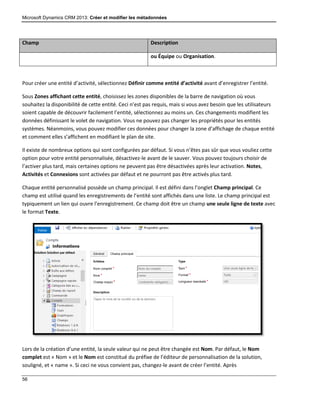 Microsoft Dynamics CRM 2013: Créer et modifier les métadonnées
56
Champ Description
ou Équipe ou Organisation.
Pour créer une entité d’activité, sélectionnez Définir comme entité d’activité avant d’enregistrer l’entité.
Sous Zones affichant cette entité, choisissez les zones disponibles de la barre de navigation où vous
souhaitez la disponibilité de cette entité. Ceci n’est pas requis, mais si vous avez besoin que les utilisateurs
soient capable de découvrir facilement l’entité, sélectionnez au moins un. Ces changements modifient les
données définissant le volet de navigation. Vous ne pouvez pas changer les propriétés pour les entités
systèmes. Néanmoins, vous pouvez modifier ces données pour changer la zone d’affichage de chaque entité
et comment elles s’affichent en modifiant le plan de site.
Il existe de nombreux options qui sont configurées par défaut. Si vous n’êtes pas sûr que vous vouliez cette
option pour votre entité personnalisée, désactivez-le avant de le sauver. Vous pouvez toujours choisir de
l’activer plus tard, mais certaines options ne peuvent pas être désactivées après leur activation. Notes,
Activités et Connexions sont activées par défaut et ne pourront pas être activés plus tard.
Chaque entité personnalisé possède un champ principal. Il est défini dans l’onglet Champ principal. Ce
champ est utilisé quand les enregistrements de l’entité sont affichés dans une liste. Le champ principal est
typiquement un lien qui ouvre l’enregistrement. Ce champ doit être un champ une seule ligne de texte avec
le format Texte.
Lors de la création d’une entité, la seule valeur qui ne peut être changée est Nom. Par défaut, le Nom
complet est « Nom » et le Nom est constitué du préfixe de l’éditeur de personnalisation de la solution,
souligné, et « name ». Si ceci ne vous convient pas, changez-le avant de créer l’entité. Après
 