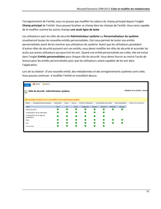 Microsoft Dynamics CRM 2013: Créer et modifier les métadonnées
57
l’enregistrement de l’entité, vous ne pouvez pas modifier les valeurs du champ principal depuis l’onglet
Champ principal de l’entité. Vous pouvez localiser ce champ dans les champs de l’entité. Vous serez capable
de le modifier comme les autres champs une seule ligne de texte.
Les utilisateurs avec les rôles de sécurité Administrateur système ou Personnalisateur du système
visualiseront toutes les nouvelles entités personnalisées. Ceci vous permet de tester vos entités
personnalisées avant de les montrer aux utilisateurs du système. Avant que les utilisateurs possédant
d’autres rôles de sécurité puissent voir ces entités, vous devez modifier les rôles de sécurité et accorder les
accès aux autres utilisateurs qui pourront les voir. Quand une entité personnalisée est créée, elle est inclue
dans l’onglet Entités personnalisées pour chaque rôle de sécurité. Vous devez fournir au moins l’accès de
lecture pour les entités personnalisées pour que les utilisateurs soient capables de les voir dans
l’application.
Lors de la création d’une nouvelle entité, des métadonnées et des enregistrements systèmes sont créés.
Vous pouvez continuer à modifier l’entité en travaillant dessus.
 