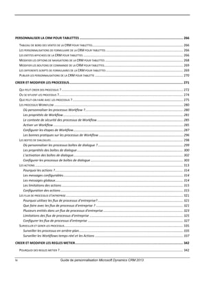 iv Guide de personnalisation Microsoft Dynamics CRM 2013
PERSONNALISER LA CRM POUR TABLETTES ............................................................................................................. 266
TABLEAU DE BORD DES VENTES DE LA CRM POUR TABLETTES.................................................................................................... 266
LES PERSONNALISATIONS DE FORMULAIRE DE LA CRM POUR TABLETTES ..................................................................................... 266
LES ENTITES AFFICHEES DE LA CRM POUR TABLETTES .............................................................................................................. 266
MODIFIER LES OPTIONS DE NAVIGATIONS DE LA CRM POUR TABLETTES ...................................................................................... 268
MODIFIER LES BOUTONS DE COMMANDE DE LA CRM POUR TABLETTES....................................................................................... 269
LES DIFFERENTS SCRIPTS DE FORMULAIRES DE LA CRM POUR TABLETTES ..................................................................................... 269
PUBLIER LES PERSONNALISATIONS DE LA CRM POUR TABLETTE ................................................................................................. 270
CREER ET MODIFIER LES PROCESSUS........................................................................................................................ 271
QUI PEUT CREER DES PROCESSUS ?...................................................................................................................................... 272
OU SE SITUENT LES PROCESSUS ?......................................................................................................................................... 274
QUE PEUT-ON FAIRE AVEC LES PROCESSUS ?.......................................................................................................................... 275
LES PROCESSUS WORKFLOW .............................................................................................................................................. 280
Où personnaliser les processus Workflow ?............................................................................................................ 280
Les propriétés de Workflow .................................................................................................................................... 281
Le contexte de sécurité des processus de Workflow............................................................................................... 285
Activer un Workflow ............................................................................................................................................... 285
Configurer les étapes de Workflow......................................................................................................................... 287
Les bonnes pratiques sur les processus de Workflow ............................................................................................. 296
LES BOITES DE DIALOGUES.................................................................................................................................................. 298
Où personnaliser les processus boîtes de dialogue ?.............................................................................................. 299
Les propriétés des boîtes de dialogue..................................................................................................................... 300
L’activation des boîtes de dialogue......................................................................................................................... 302
Configurer les processus de boîtes de dialogue...................................................................................................... 303
LES ACTIONS ................................................................................................................................................................... 313
Pourquoi les actions ?............................................................................................................................................. 314
Les messages configurables.................................................................................................................................... 314
Les messages globaux............................................................................................................................................. 314
Les limitations des actions...................................................................................................................................... 315
Configuration des actions....................................................................................................................................... 315
LES FLUX DE PROCESSUS D’ENTREPRISE ................................................................................................................................. 321
Pourquoi utilisez les flux de processus d’entreprise? .............................................................................................. 321
Que faire avec les flux de processus d’entreprise ? ................................................................................................ 321
Plusieurs entités dans un flux de processus d’entreprise........................................................................................ 323
Limitations des flux de processus d’entreprise ....................................................................................................... 325
Configurer les flux de processus d’entreprise ......................................................................................................... 327
SURVEILLER ET GERER LES PROCESSUS................................................................................................................................... 335
Surveiller les processus en arrière-plan................................................................................................................... 335
Surveiller les Workflows temps-réel et les Actions ................................................................................................. 337
CREER ET MODIFIER LES REGLES METIER.................................................................................................................. 342
POURQUOI DES REGLES METIER ?........................................................................................................................................ 342
 