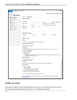 Microsoft Dynamics CRM 2013: Créer et modifier les métadonnées
58
Modifier des entités
Vous pouvez modifier les entités personnalisées que vous créez. Les entités systèmes ou les entités
personnalisées gérées possèdent des limitations sur les modifications possibles.
 
