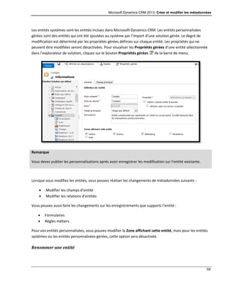 Microsoft Dynamics CRM 2013: Créer et modifier les métadonnées
59
Les entités systèmes sont les entités inclues dans Microsoft Dynamics CRM. Les entités personnalisées
gérées sont des entités qui ont été ajoutées au système par l’import d’une solution gérée. Le degré de
modification est déterminé par les propriétés gérées définies sur chaque entité. Les propriétés qui ne
peuvent être modifiées seront désactivées. Pour visualiser les Propriétés gérées d’une entité sélectionnée
dans l’explorateur de solution, cliquez sur le bouton Propriétés gérées de la barre de menu.
Remarque
Vous devez publier les personnalisations après avoir enregistrer les modification sur l’entité existante.
Lorsque vous modifiez les entités, vous pouvez réaliser les changements de métadonnées suivants :
 Modifier les champs d’entité
 Modifier les relations d’entités
Vous pouvez aussi faire les changements sur les enregistrements que supports l’entité :
 Formulaires
 Règles métiers
Pour vos entités personnalisées, vous pouvez modifier la Zone affichant cette entité, mais pour les entités
systèmes ou les entités personnalisées gérées, cette option sera désactivée.
Renommer une entité
 