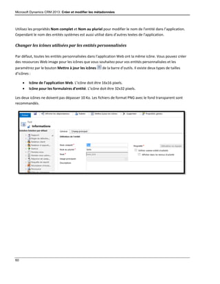 Microsoft Dynamics CRM 2013: Créer et modifier les métadonnées
60
Utilisez les propriétés Nom complet et Nom au pluriel pour modifier le nom de l’entité dans l’application.
Cependant le nom des entités systèmes est aussi utilisé dans d’autres textes de l’application.
Changer les icônes utilisées par les entités personnalisées
Par défaut, toutes les entités personnalisées dans l’application Web ont la même icône. Vous pouvez créer
des ressources Web image pour les icônes que vous souhaitez pour vos entités personnalisées et les
paramétrez par le bouton Mettre à jour les icônes de la barre d’outils. Il existe deux types de tailles
d’icônes :
 Icône de l’application Web. L’icône doit être 16x16 pixels.
 Icône pour les formulaires d’entité. L’icône doit être 32x32 pixels.
Les deux icônes ne doivent pas dépasser 10 Ko. Les fichiers de format PNG avec le fond transparent sont
recommandés.
 