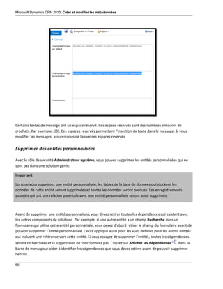 Microsoft Dynamics CRM 2013: Créer et modifier les métadonnées
66
Certains textes de message ont un espace réservé. Ces espace réservés sont des nombres entourés de
crochets. Par exemple : {0}. Ces espaces réservés permettent l’insertion de texte dans le message. Si vous
modifiez les messages, assurez-vous de laisser ces espaces réservés.
Supprimer des entités personnalisées
Avec le rôle de sécurité Administrateur système, vous pouvez supprimer les entités personnalisées qui ne
sont pas dans une solution gérée.
Important
Lorsque vous supprimez une entité personnalisée, les tables de la base de données qui stockent les
données de cette entité seront supprimées et toutes les données seront perdues. Les enregistrements
associés qui ont une relation parentale avec une entité personnalisée seront aussi supprimés.
Avant de supprimer une entité personnalisée, vous devez retirer toutes les dépendances qui existent avec
les autres composants de solutions. Par exemple, si une autre entité a un champ Recherche dans un
formulaire qui utilise cette entité personnalisée, vous devez d’abord retirer le champ du formulaire avant de
pouvoir supprimer l’entité personnalisée. Ceci s’applique aussi pour les vues définies pour les autres entités
qui incluent une référence vers cette entité. Si vous essayez de supprimer l’entité , toutes les dépendances
seront recherchées et la suppression ne fonctionnera pas. Cliquez sur Afficher les dépendances dans la
barre de menu pour aider à identifier les dépendances que vous devez retirer avant de pouvoir supprimer
l’entité.
 