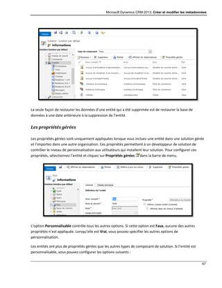 Microsoft Dynamics CRM 2013: Créer et modifier les métadonnées
67
La seule façon de restaurer les données d’une entité qui a été supprimée est de restaurer la base de
données à une date antérieure à la suppression de l’entité.
Les propriétés gérées
Les propriétés gérées sont uniquement appliquées lorsque vous incluez une entité dans une solution gérée
et l’importez dans une autre organisation. Ces propriétés permettent à un développeur de solution de
contrôler le niveau de personnalisation aux utilisateurs qui installent leur solution. Pour configurer ces
propriétés, sélectionnez l’entité et cliquez sur Propriétés gérées dans la barre de menu.
L’option Personnalisable contrôle tous les autres options. Si cette option est Faux, aucune des autres
propriétés n’est appliquée. Lorsqu’elle est Vrai, vous pouvez spécifier les autres options de
personnalisation.
Les entités ont plus de propriétés gérées que les autres types de composant de solution. Si l’entité est
personnalisable, vous pouvez configurer les options suivants :
 