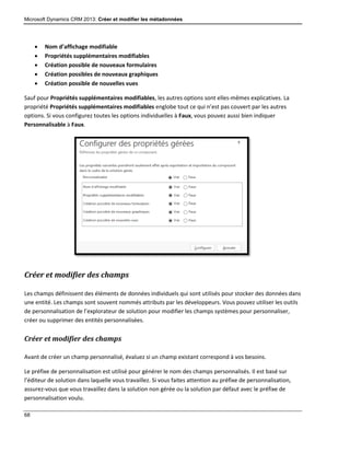 Microsoft Dynamics CRM 2013: Créer et modifier les métadonnées
68
 Nom d’affichage modifiable
 Propriétés supplémentaires modifiables
 Création possible de nouveaux formulaires
 Création possibles de nouveaux graphiques
 Création possible de nouvelles vues
Sauf pour Propriétés supplémentaires modifiables, les autres options sont elles-mêmes explicatives. La
propriété Propriétés supplémentaires modifiables englobe tout ce qui n’est pas couvert par les autres
options. Si vous configurez toutes les options individuelles à Faux, vous pouvez aussi bien indiquer
Personnalisable à Faux.
Créer et modifier des champs
Les champs définissent des éléments de données individuels qui sont utilisés pour stocker des données dans
une entité. Les champs sont souvent nommés attributs par les développeurs. Vous pouvez utiliser les outils
de personnalisation de l’explorateur de solution pour modifier les champs systèmes pour personnaliser,
créer ou supprimer des entités personnalisées.
Créer et modifier des champs
Avant de créer un champ personnalisé, évaluez si un champ existant correspond à vos besoins.
Le préfixe de personnalisation est utilisé pour générer le nom des champs personnalisés. Il est basé sur
l’éditeur de solution dans laquelle vous travaillez. Si vous faites attention au préfixe de personnalisation,
assurez-vous que vous travaillez dans la solution non gérée ou la solution par défaut avec le préfixe de
personnalisation voulu.
 