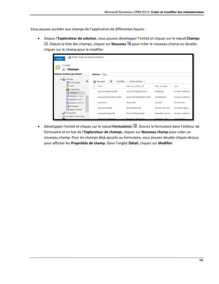 Microsoft Dynamics CRM 2013: Créer et modifier les métadonnées
69
Vous pouvez accéder aux champs de l’application de différentes façons :
 Depuis l’Explorateur de solution, vous pouvez développer l’entité et cliquez sur le nœud Champs
. Depuis la liste des champs, cliquez sur Nouveau pour créer le nouveau champ ou double-
cliquez sur le champ pour le modifier.
 Développez l’entité et cliquez sur le nœud Formulaires . Ouvrez le formulaire dans l’éditeur de
formulaire et en bas de l’Explorateur de champs, cliquez sur Nouveau champ pour créer un
nouveau champ. Pour les champs déjà ajoutés au formulaire, vous pouvez double-cliquez dessus
pour afficher les Propriétés de champ. Dans l’onglet Détail, cliquez sur Modifier.
 