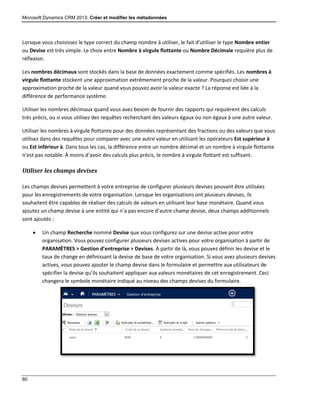 Microsoft Dynamics CRM 2013: Créer et modifier les métadonnées
80
Lorsque vous choisissez le type correct du champ nombre à utiliser, le fait d’utiliser le type Nombre entier
ou Devise est très simple. Le choix entre Nombre à virgule flottante ou Nombre Décimale requière plus de
réflexion.
Les nombres décimaux sont stockés dans la base de données exactement comme spécifiés. Les nombres à
virgule flottante stockent une approximation extrêmement proche de la valeur. Pourquoi choisir une
approximation proche de la valeur quand vous pouvez avoir la valeur exacte ? La réponse est liée à la
différence de performance système.
Utiliser les nombres décimaux quand vous avez besoin de fournir des rapports qui requièrent des calculs
très précis, ou si vous utilisez des requêtes recherchant des valeurs égaux ou non égaux à une autre valeur.
Utiliser les nombres à virgule flottante pour des données représentant des fractions ou des valeurs que vous
utilisez dans des requêtes pour comparer avec une autre valeur en utilisant les opérateurs Est supérieur à
ou Est inférieur à. Dans tous les cas, la différence entre un nombre décimal et un nombre à virgule flottante
n’est pas notable. À moins d’avoir des calculs plus précis, le nombre à virgule flottant est suffisant.
Utiliser les champs devises
Les champs devises permettent à votre entreprise de configurer plusieurs devises pouvant être utilisées
pour les enregistrements de votre organisation. Lorsque les organisations ont plusieurs devises, ils
souhaitent être capables de réaliser des calculs de valeurs en utilisant leur base monétaire. Quand vous
ajoutez un champ devise à une entité qui n’a pas encore d’autre champ devise, deux champs additionnels
sont ajoutés :
 Un champ Recherche nommé Devise que vous configurez sur une devise active pour votre
organisation. Vous pouvez configurer plusieurs devises actives pour votre organisation à partir de
PARAMÈTRES > Gestion d’entreprise > Devises. À partir de là, vous pouvez définir les devise et le
taux de change en définissant la devise de base de votre organisation. Si vous avez plusieurs devises
actives, vous pouvez ajouter le champ devise dans le formulaire et permettre aux utilisateurs de
spécifier la devise qu’ils souhaitent appliquer aux valeurs monétaires de cet enregistrement. Ceci
changera le symbole monétaire indiqué au niveau des champs devises du formulaire.
 
