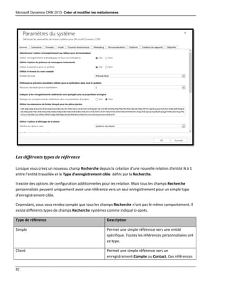 Microsoft Dynamics CRM 2013: Créer et modifier les métadonnées
82
Les différents types de référence
Lorsque vous créez un nouveau champ Recherche depuis la création d’une nouvelle relation d’entité N à 1
entre l’entité travaillée et le Type d’enregistrement cible défini par la Recherche.
Il existe des options de configuration additionnelles pour les relation. Mais tous les champs Recherche
personnalisés peuvent uniquement avoir une référence vers un seul enregistrement pour un simple type
d’enregistrement cible.
Cependant, vous vous rendez compte que tous les champs Recherche n’ont pas le même comportement. Il
existe différents types de champs Recherche systèmes comme indiqué ci-après.
Type de référence Description
Simple Permet une simple référence vers une entité
spécifique. Toutes les références personnalisées ont
ce type.
Client Permet une simple référence vers un
enregistrement Compte ou Contact. Ces références
 